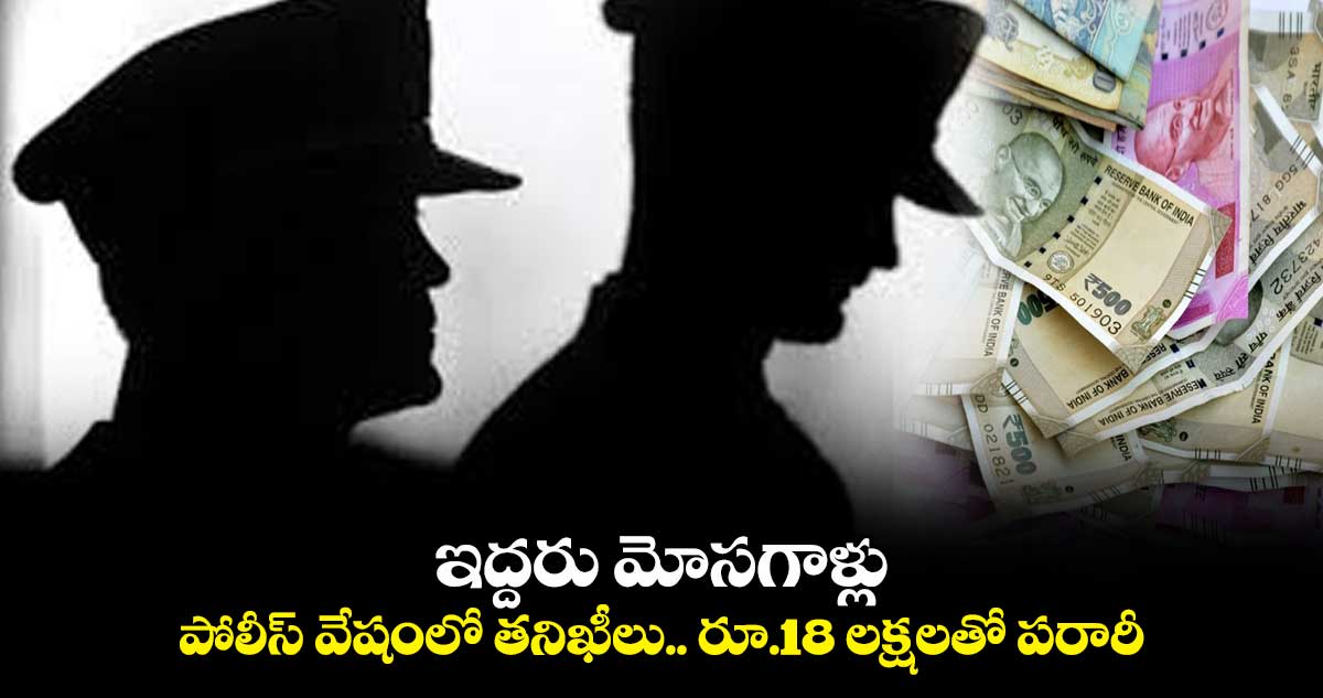 ఇద్దరు మోసగాళ్లు : పోలీస్ వేషంలో తనిఖీలు.. రూ.18 లక్షలతో పరారీ