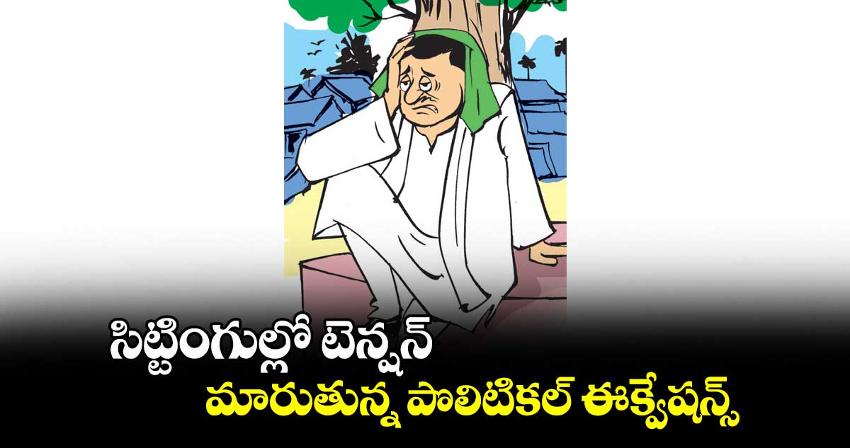 సిట్టింగుల్లో టెన్షన్.. మారుతున్న పొలిటికల్​ ఈక్వేషన్స్​