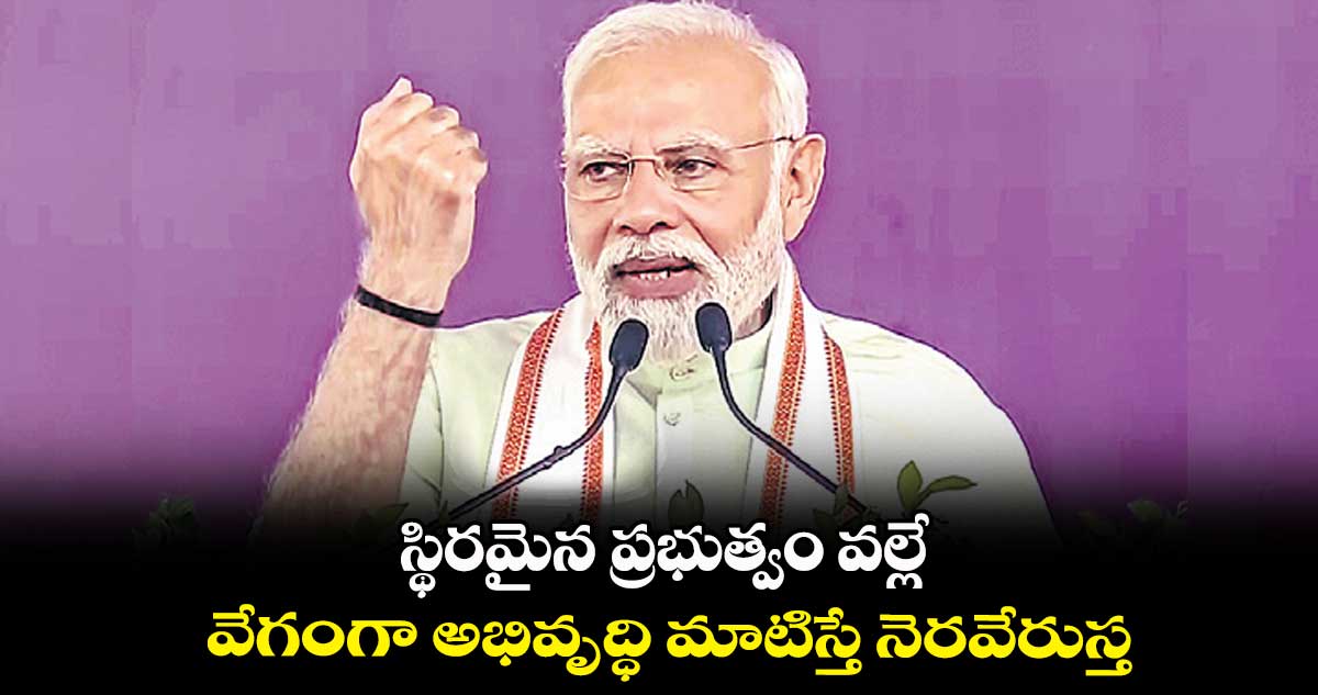 స్థిరమైన ప్రభుత్వం వల్లే వేగంగా అభివృద్ధి మాటిస్తే నెరవేరుస్త: మోదీ
