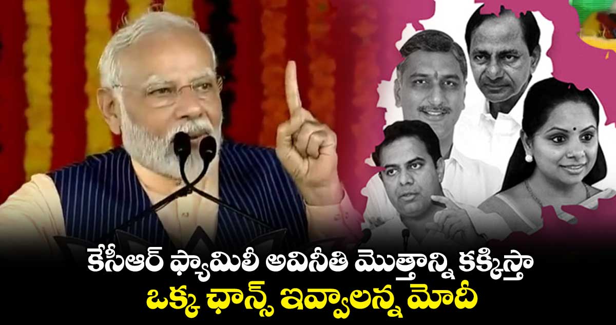 కేసీఆర్ ఫ్యామిలీ అవినీతి మొత్తాన్ని కక్కిస్తా : ఒక్క ఛాన్స్ ఇవ్వాలన్న మోదీ