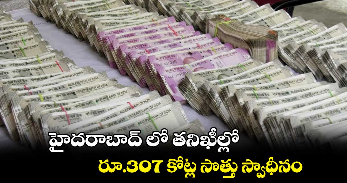 హైదరాబాద్ లో  తనిఖీల్లో రూ.307 కోట్ల సొత్తు స్వాధీనం