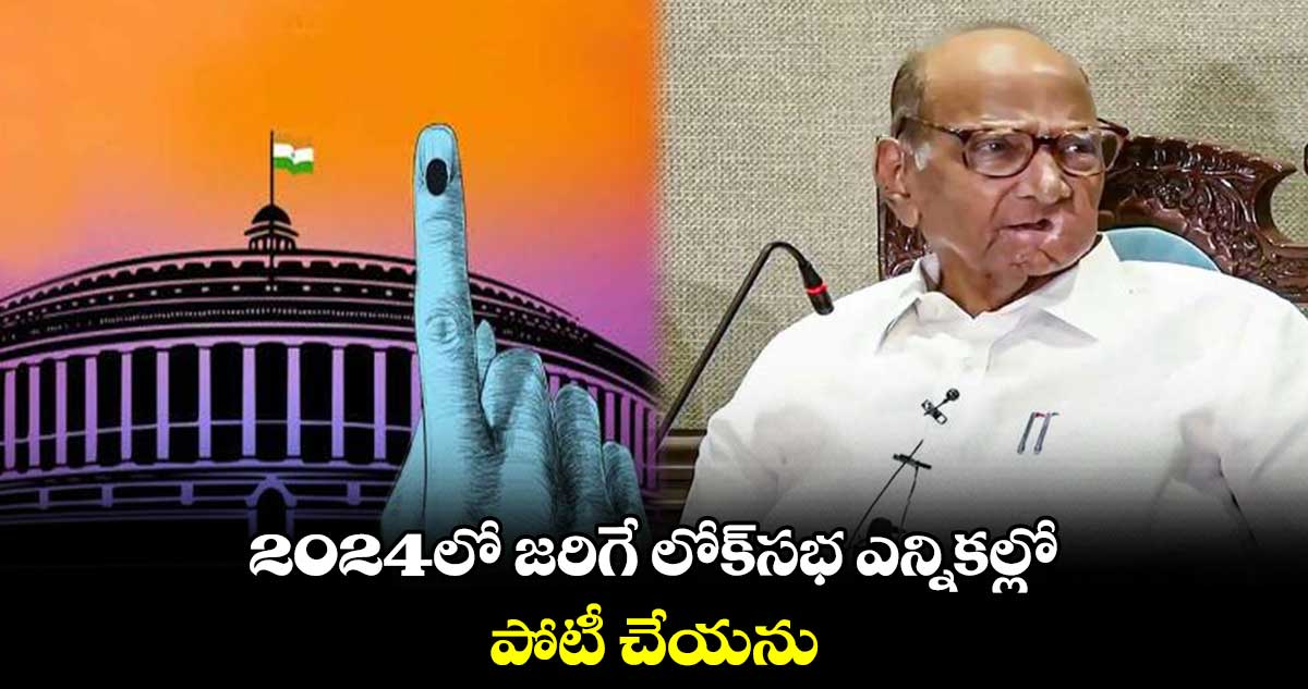 2024లో జరిగే లోక్‌సభ ఎన్నికల్లో పోటీ చేయను :  ఎన్సీపీ అధినేత శరద్ పవార్