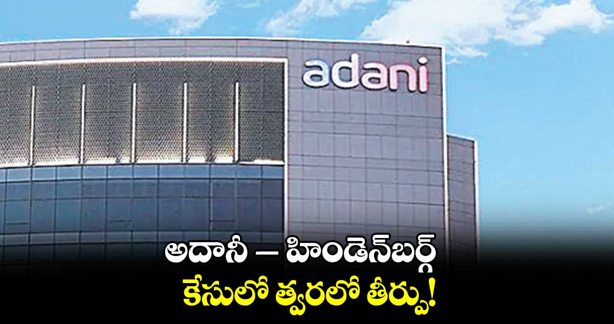 అదానీ – హిండెన్బర్గ్ కేసులో త్వరలో తీర్పు!