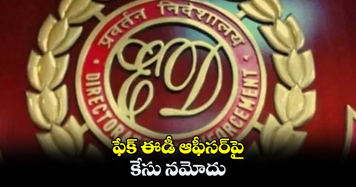 ఫేక్ ఈడీ ఆఫీసర్పై కేసు నమోదు