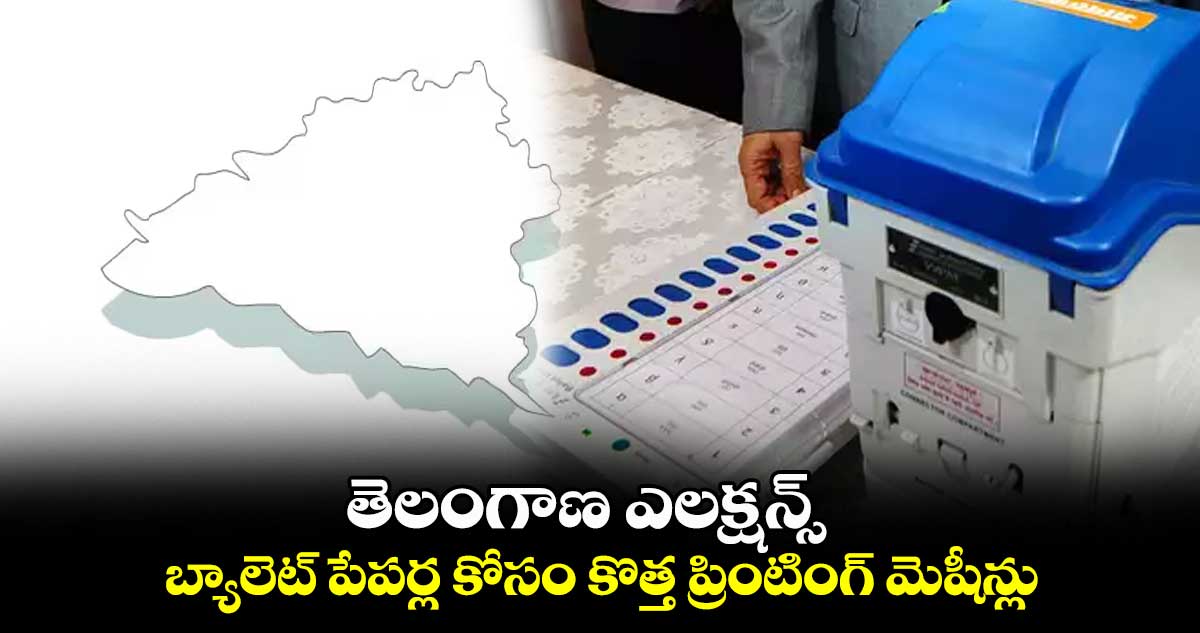 తెలంగాణ ఎలక్షన్స్ : బ్యాలెట్ పేపర్ల కోసం కొత్త ప్రింటింగ్ మెషీన్లు