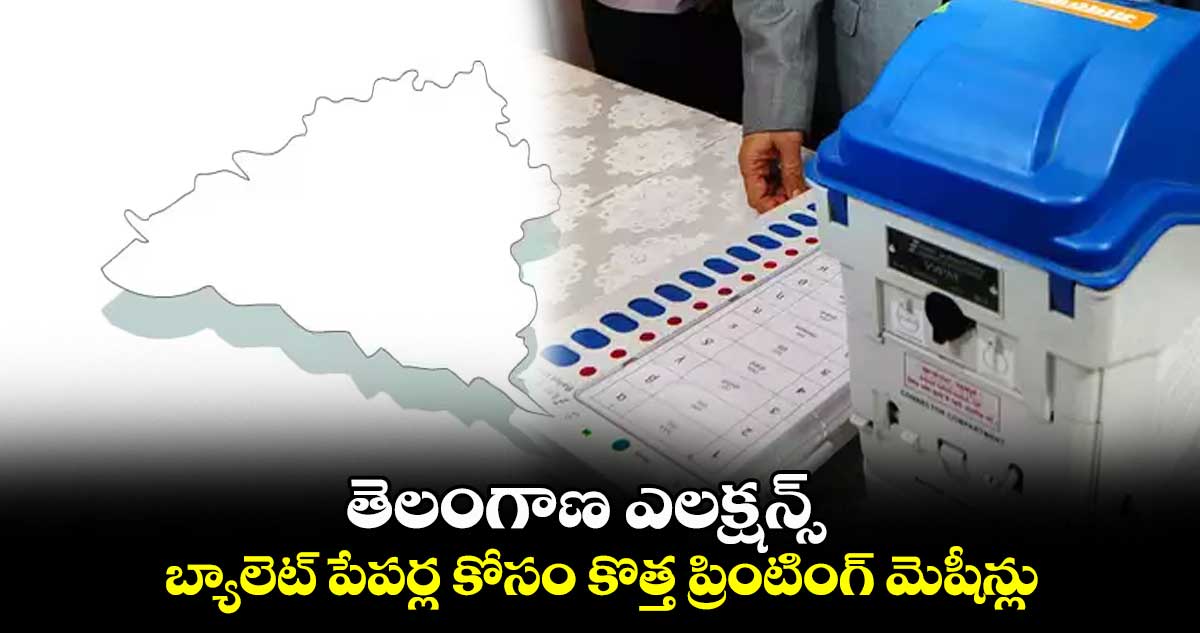 తెలంగాణ ఎలక్షన్స్ : బ్యాలెట్ పేపర్ల కోసం కొత్త ప్రింటింగ్ మెషీన్లు 