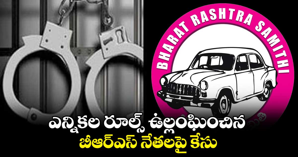 ఎన్నికల రూల్స్​ ఉల్లంఘించిన బీఆర్ఎస్ నేతలపై కేసు