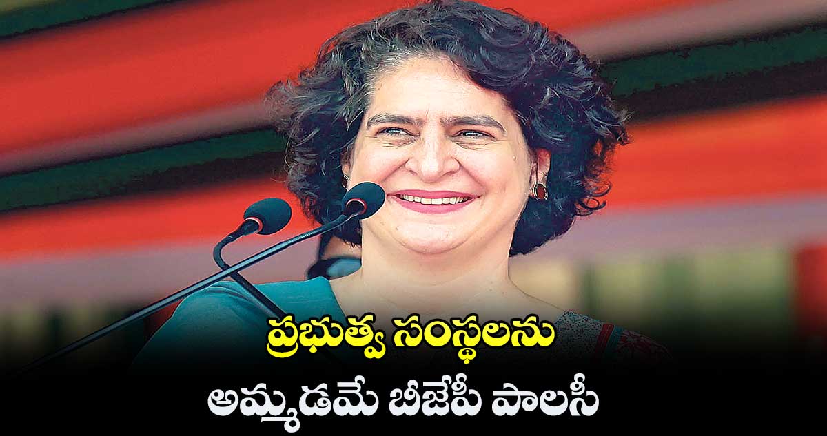 ప్రభుత్వ సంస్థలను అమ్మడమే బీజేపీ పాలసీ: ప్రియాంక