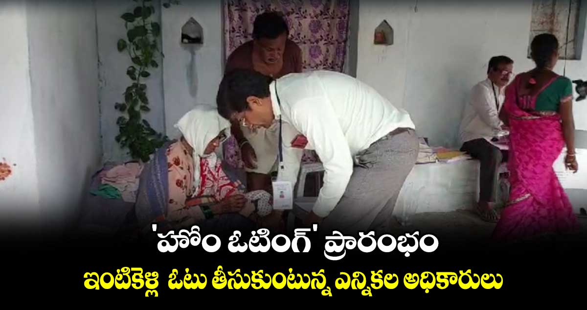 'హోం ఓటింగ్' ప్రారంభం.. ఇంటికెళ్లి  ఓటు తీసుకుంటున్న ఎన్నికల అధికారులు