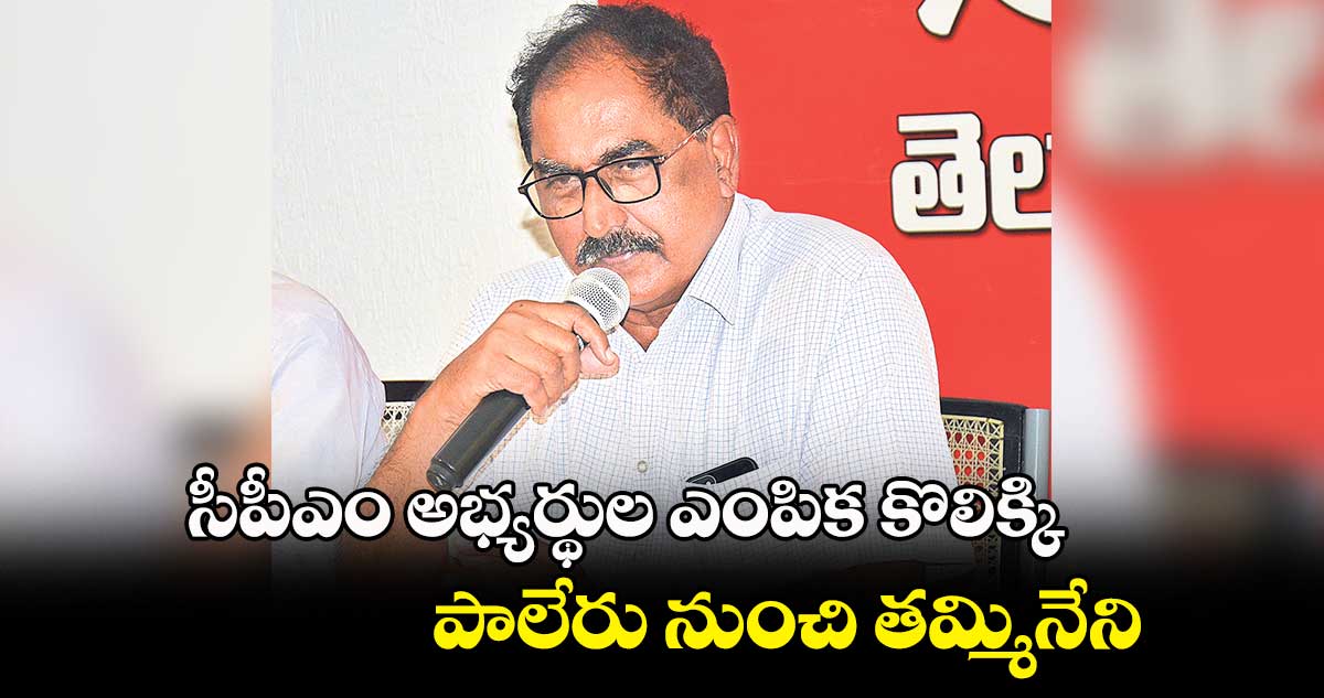 సీపీఎం అభ్యర్థుల ఎంపిక కొలిక్కి.. పాలేరు నుంచి తమ్మినేని.. 