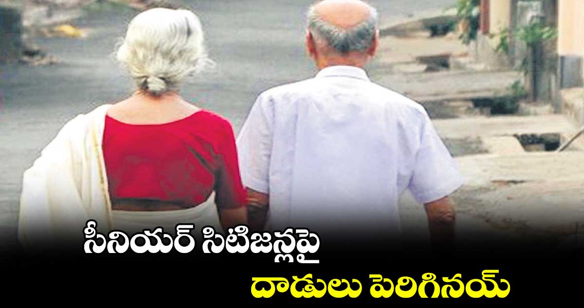 సీనియర్ సిటిజన్లపై దాడులు పెరిగినయ్