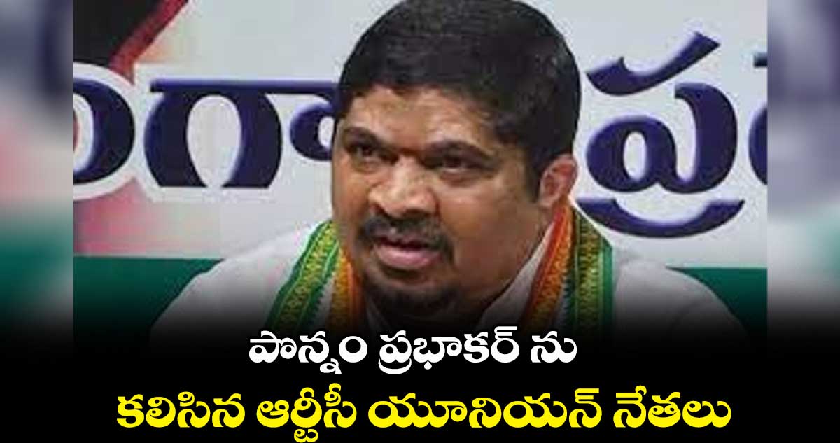 పొన్నం ప్రభాకర్ ను కలిసిన ఆర్టీసీ యూనియన్ నేతలు