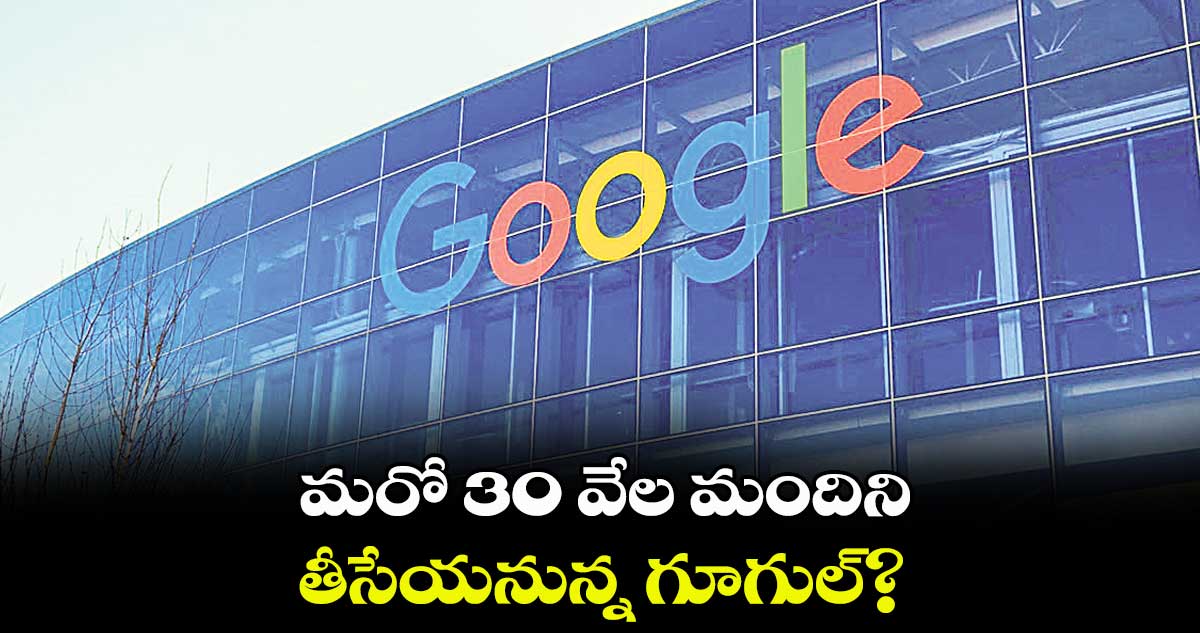 మరో 30 వేల మందిని తీసేయనున్న గూగుల్?