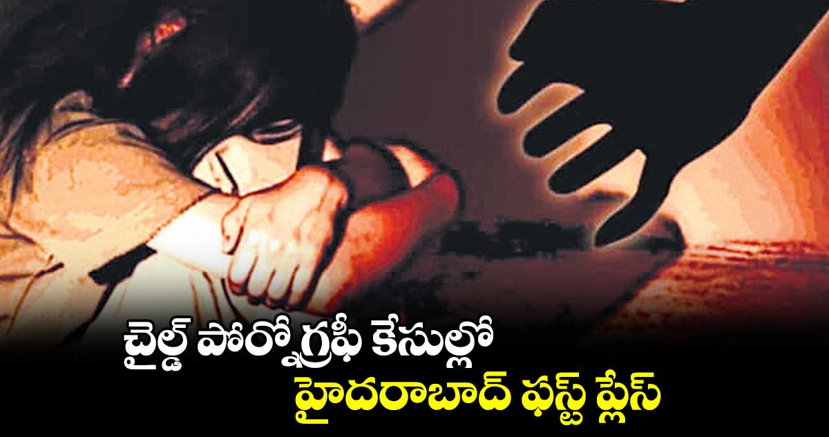 చైల్డ్ పోర్నోగ్రఫీ కేసుల్లో.. హైదరాబాద్ ఫస్ట్ ప్లేస్