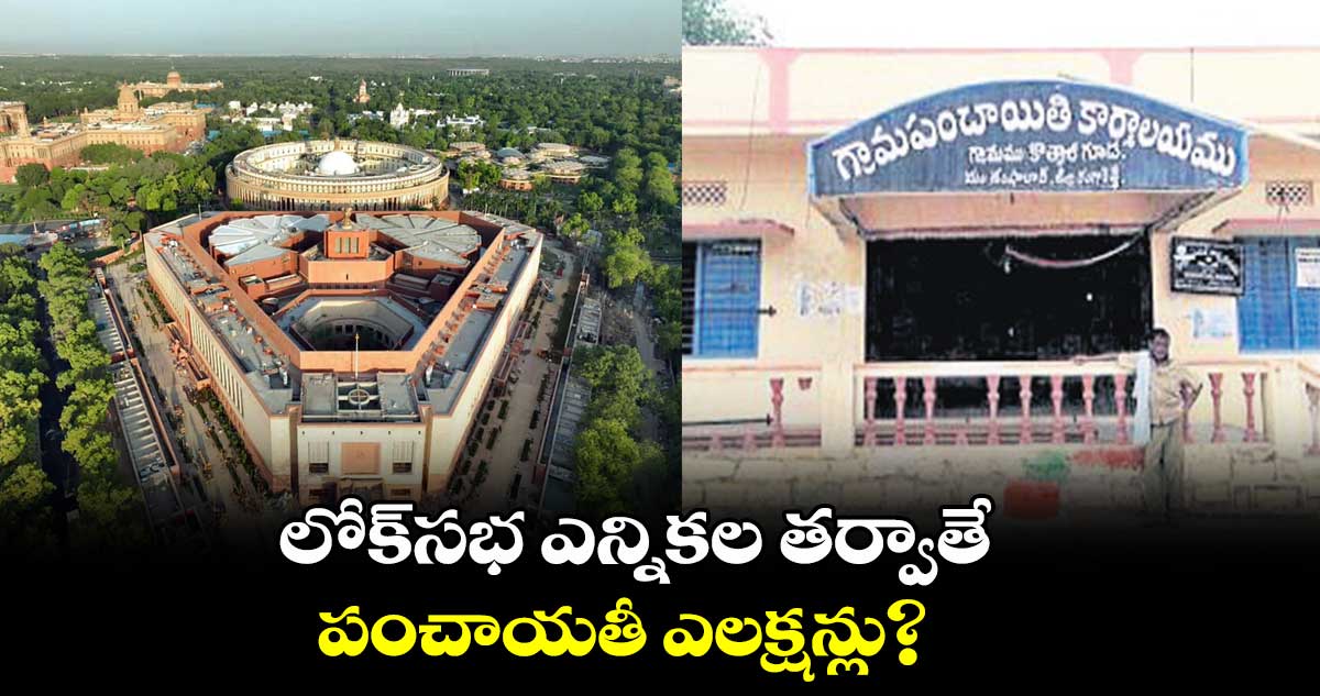 లోక్సభ ఎన్నికల తర్వాతే పంచాయతీ ఎలక్షన్లు?