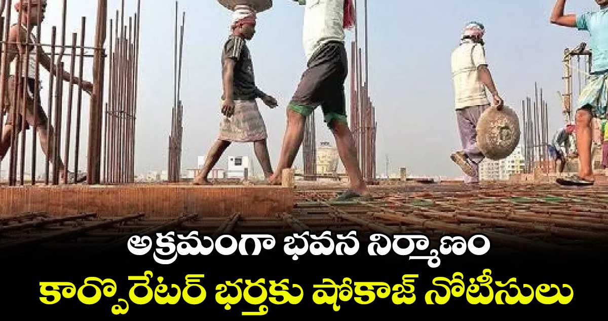 అక్రమంగా భవన నిర్మాణం.. కార్పొరేటర్ భర్తకు షోకాజ్ నోటీసులు