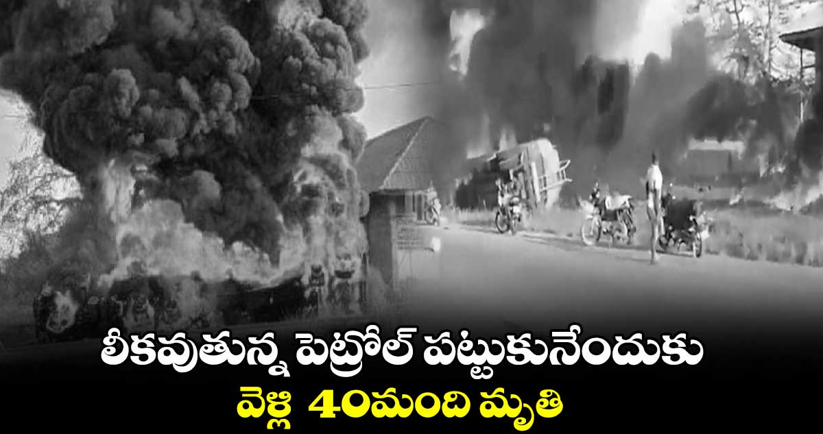  లీకవుతున్న పెట్రోల్‌ పట్టుకునేందుకు వెళ్లి  40మంది మృతి