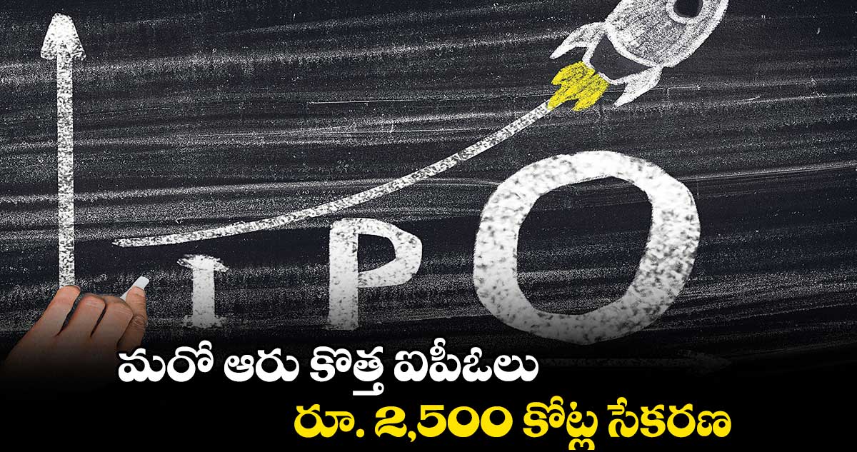 మరో ఆరు కొత్త ఐపీఓలు..రూ. 2,500 కోట్ల సేకరణ