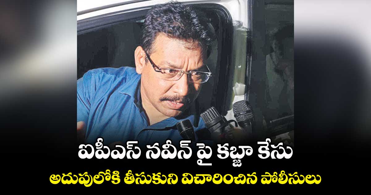 ఐపీఎస్ నవీన్ పై కబ్జా కేసు.. అదుపులోకి తీసుకుని విచారించిన పోలీసులు