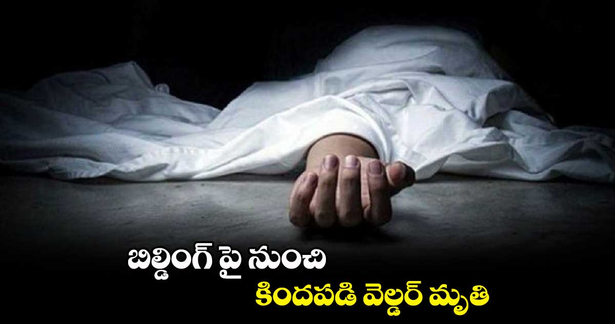 బిల్డింగ్ పై నుంచి కిందపడి వెల్డర్ మృతి