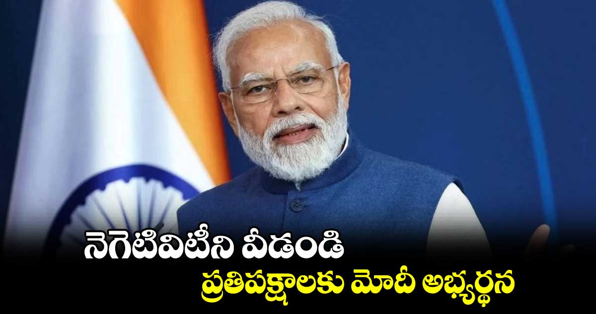నెగెటివిటీని వీడండి : ప్రతిపక్షాలకు మోదీ అభ్యర్థన