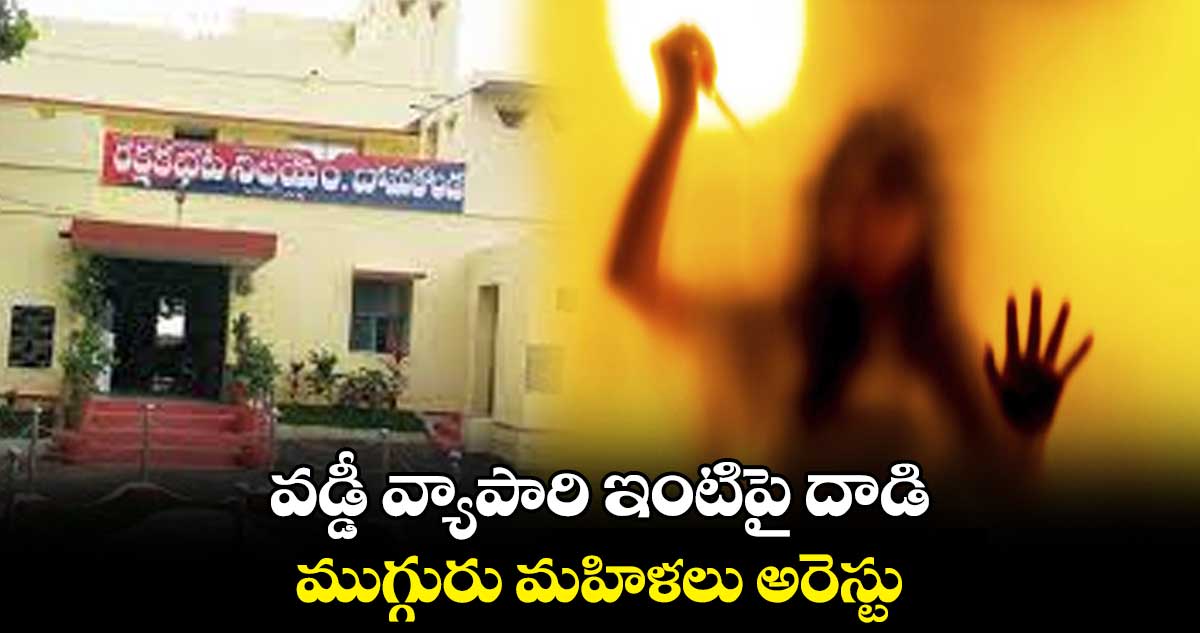 వడ్డీ వ్యాపారి ఇంటిపై దాడి.. ముగ్గురు మహిళలు అరెస్టు