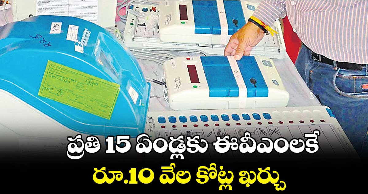 ప్రతి 15 ఏండ్లకు ఈవీఎంలకే రూ.10 వేల కోట్ల ఖర్చు