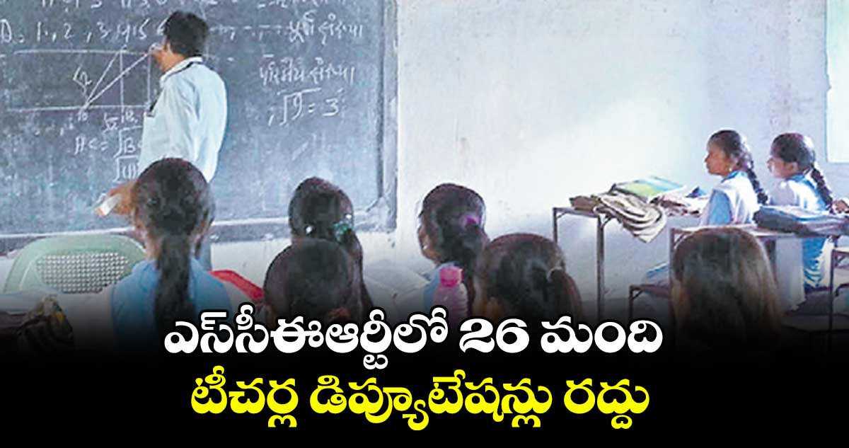 ఎస్సీఈఆర్టీలో 26 మంది టీచర్ల డిప్యూటేషన్లు రద్దు