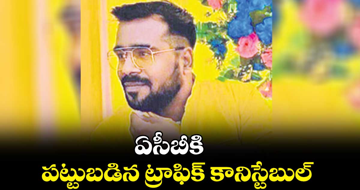 ఏసీబీకి పట్టుబడిన ట్రాఫిక్ కానిస్టేబుల్