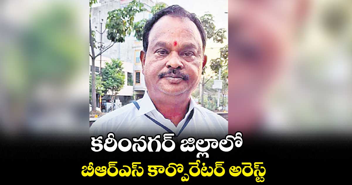 కరీంనగర్​ జిల్లాలో.. బీఆర్ఎస్ కార్పొరేటర్ అరెస్ట్