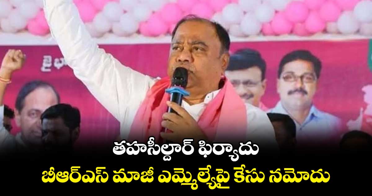 తహసీల్దార్ ఫిర్యాదు.. బీఆర్ఎస్ మాజీ ఎమ్మెల్యేపై కేసు నమోదు