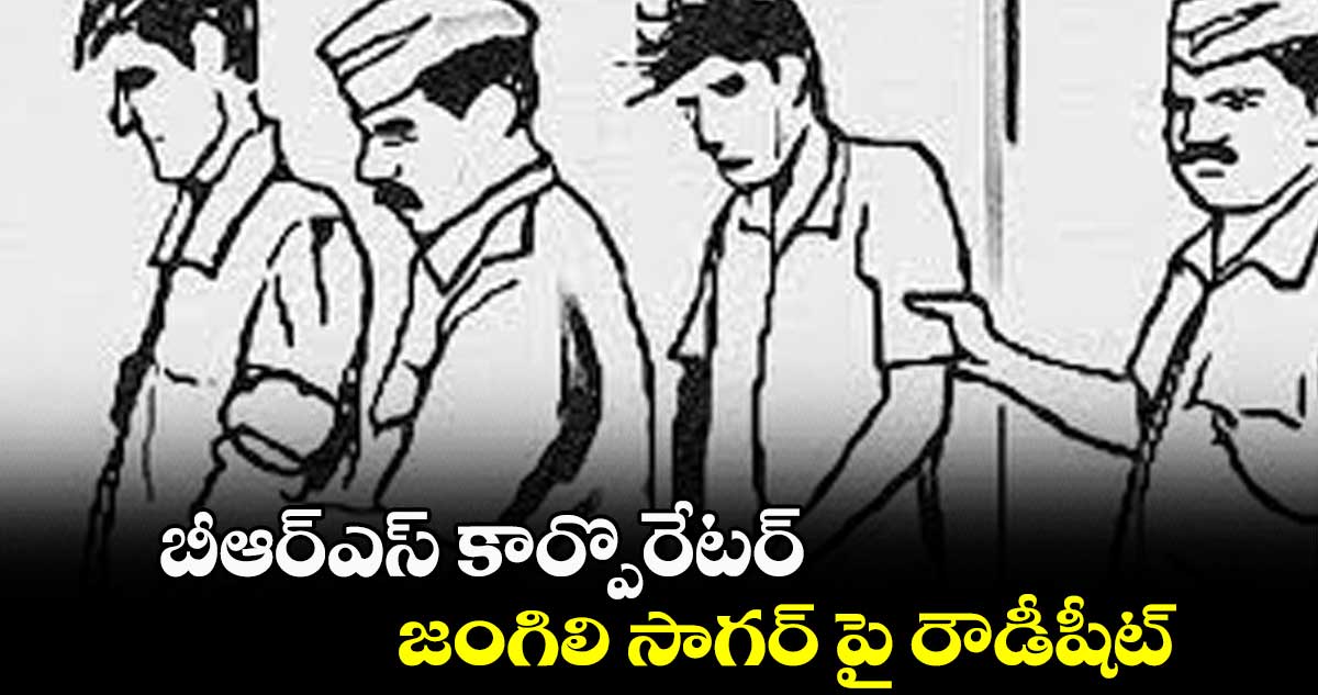 బీఆర్ఎస్ కార్పొరేటర్ జంగిలి సాగర్ పై రౌడీషీట్