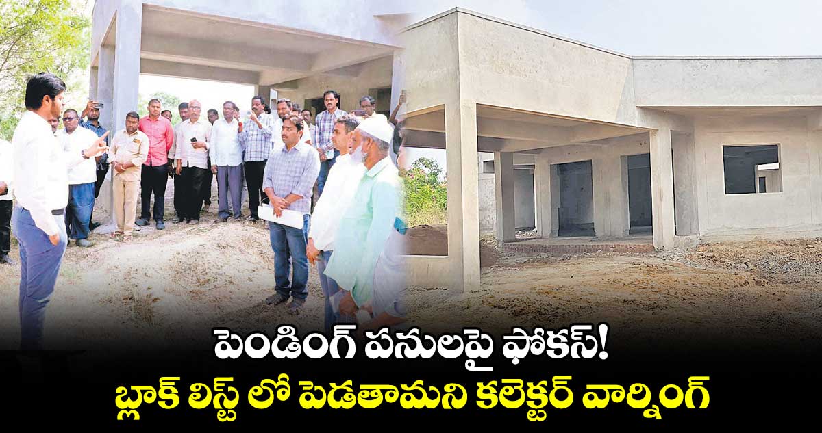 పెండింగ్ ​పనులపై ఫోకస్!​ .. బ్లాక్​ లిస్ట్ లో పెడతామని కలెక్టర్​ వార్నింగ్ 