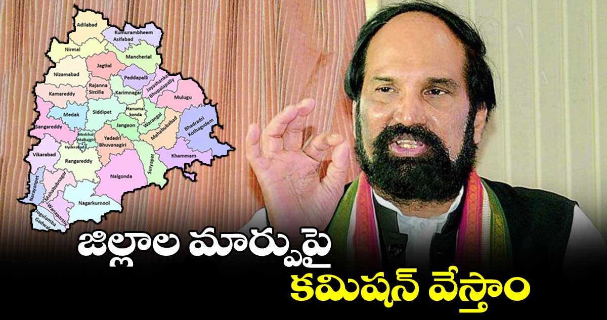 జిల్లాల మార్పుపై కమిషన్ వేస్తాం : మంత్రి ఉత్తమ్ కుమార్