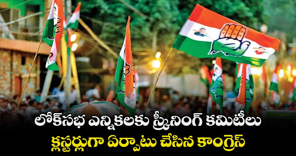 లోక్సభ ఎన్నికలకు స్క్రీనింగ్ కమిటీలు .. క్లస్టర్లుగా ఏర్పాటు చేసిన కాంగ్రెస్