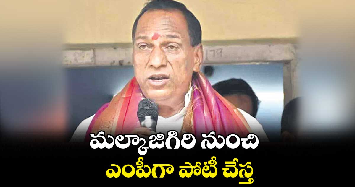 మల్కాజిగిరి నుంచి ఎంపీగా పోటీ చేస్త : మల్లారెడ్డి