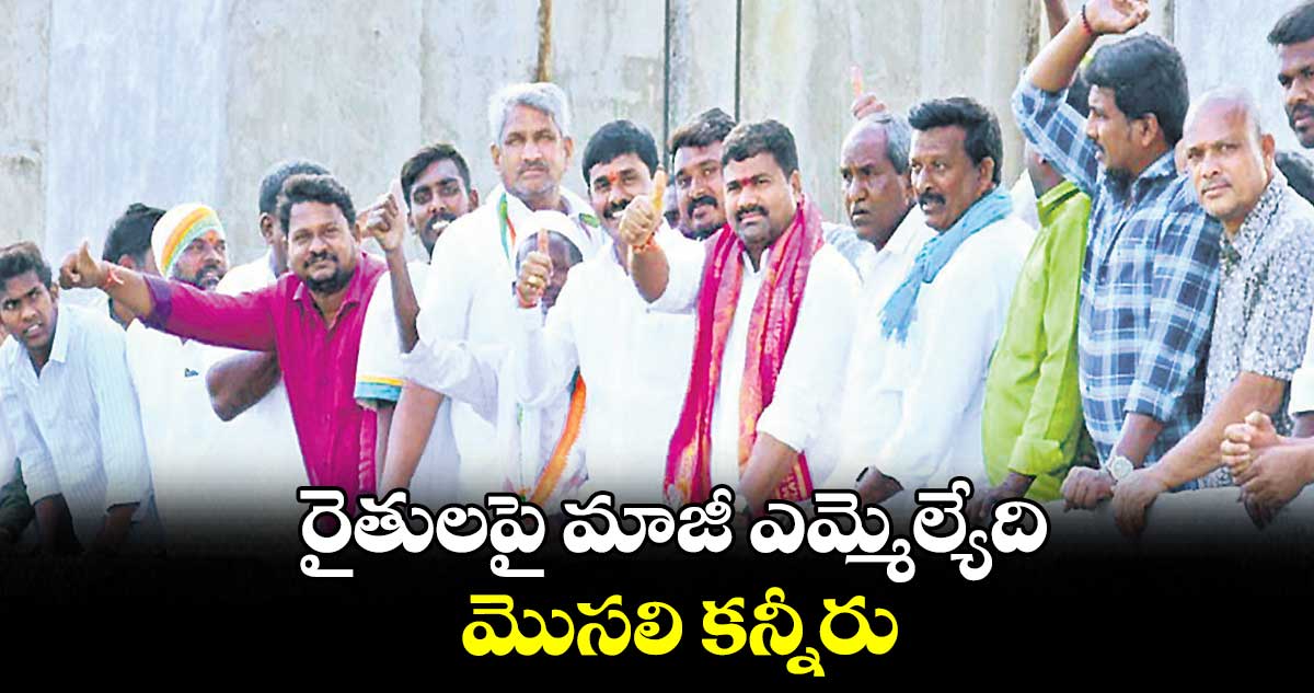 రైతులపై మాజీ ఎమ్మెల్యేది మొసలి కన్నీరు