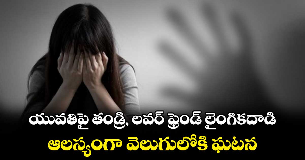 యువతిపై తండ్రి, లవర్ ఫ్రెండ్ లైంగికదాడి .. ఆలస్యంగా వెలుగులోకి ఘటన
