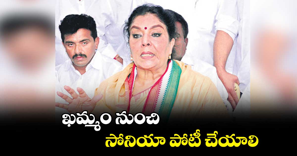 ఖమ్మం నుంచి సోనియా పోటీ చేయాలి : రేణుకా చౌదరి