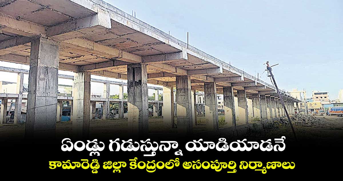 ఏండ్లు గడుస్తున్నా యాడియాడనే.. కామారెడ్డి జిల్లా కేంద్రంలో అసంపూర్తి నిర్మాణాలు