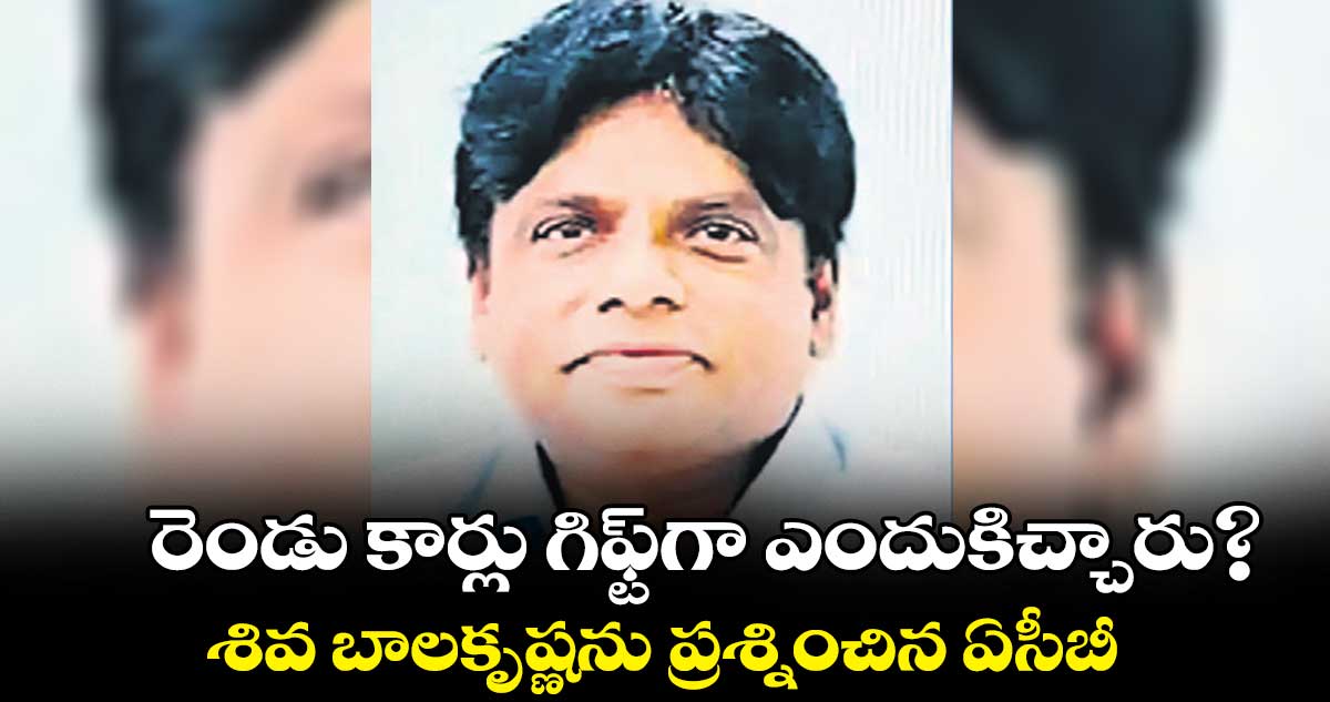 రెండు కార్లు గిఫ్ట్గా ఎందుకిచ్చారు?.. శివ బాలకృష్ణను ప్రశ్నించిన ఏసీబీ