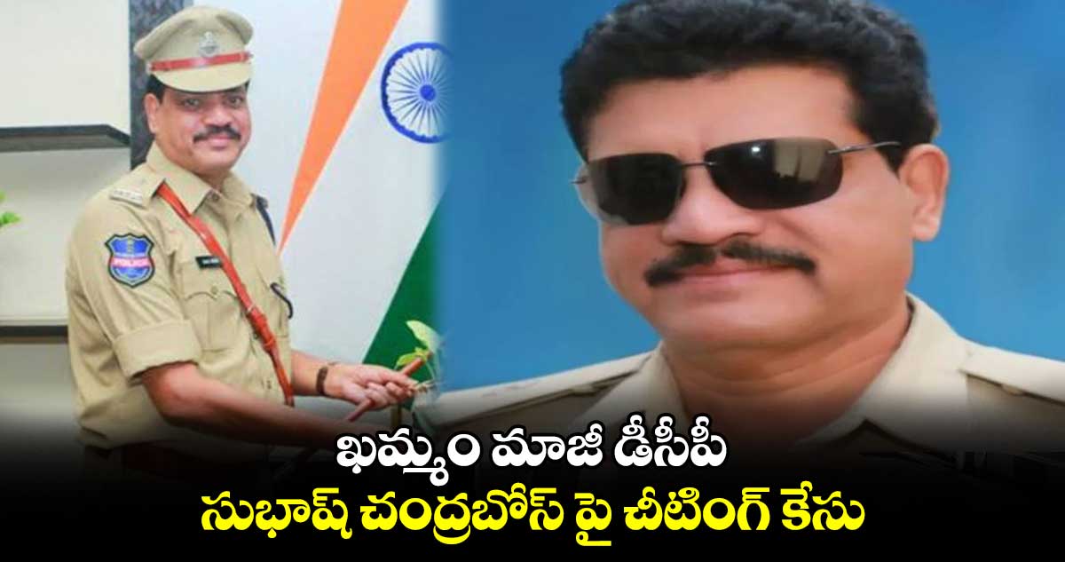  ఖమ్మం మాజీ డీసీపీ సుభాష్ చంద్రబోస్ పై చీటింగ్ కేసు నమోదు