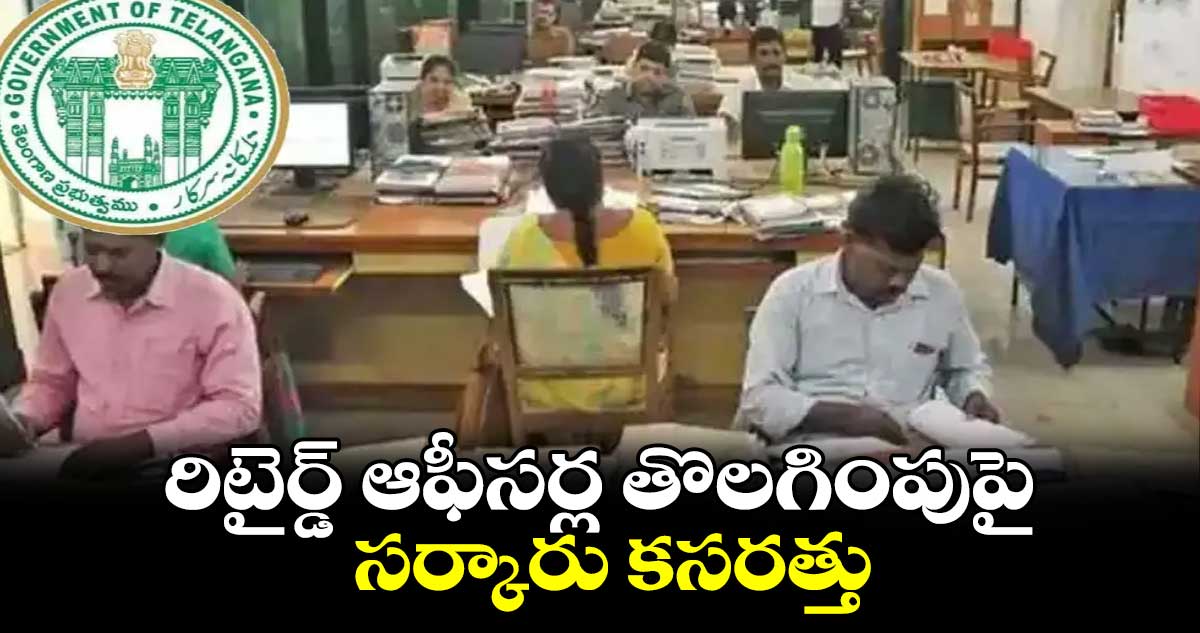 రిటైర్డ్ ఆఫీసర్ల తొలగింపుపై సర్కారు కసరత్తు