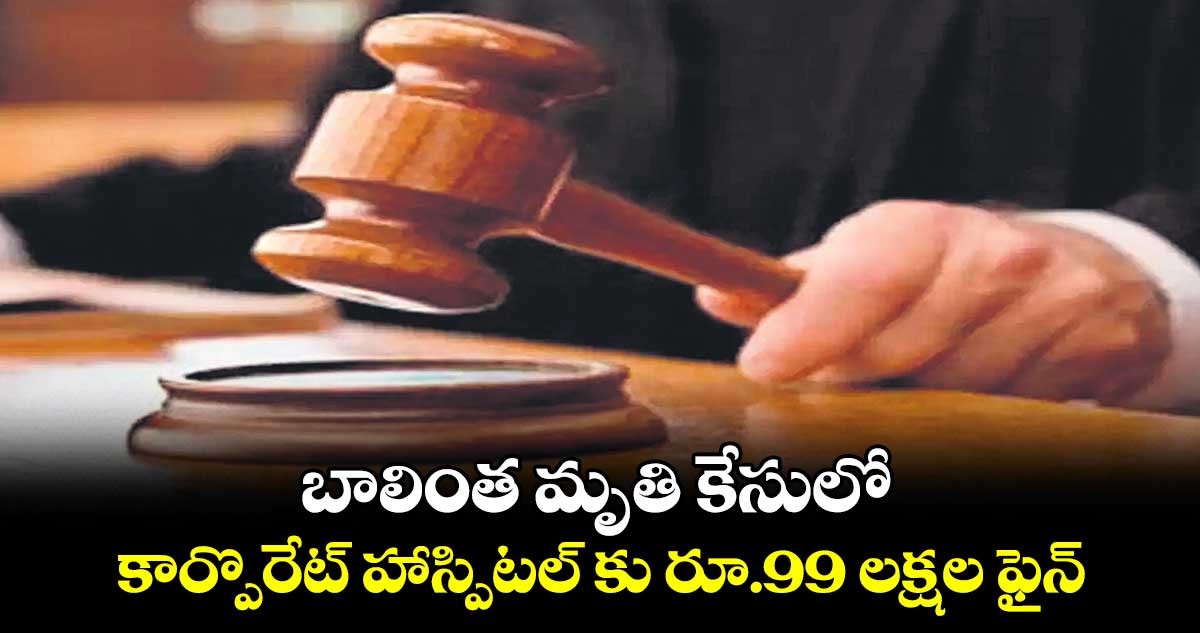 బాలింత మృతి కేసులో కార్పొరేట్ హాస్పిటల్ కు రూ.99 లక్షల ఫైన్ 