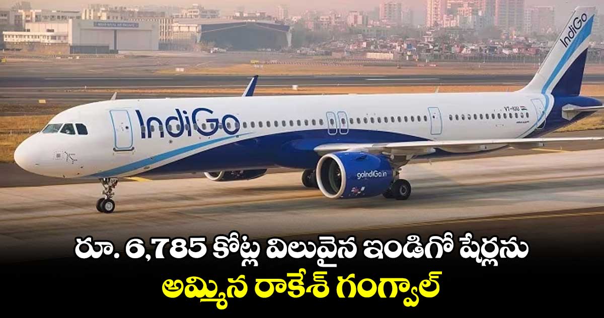 రూ. 6,785 కోట్ల విలువైన ఇండిగో షేర్లను అమ్మిన రాకేశ్ గంగ్వాల్ 