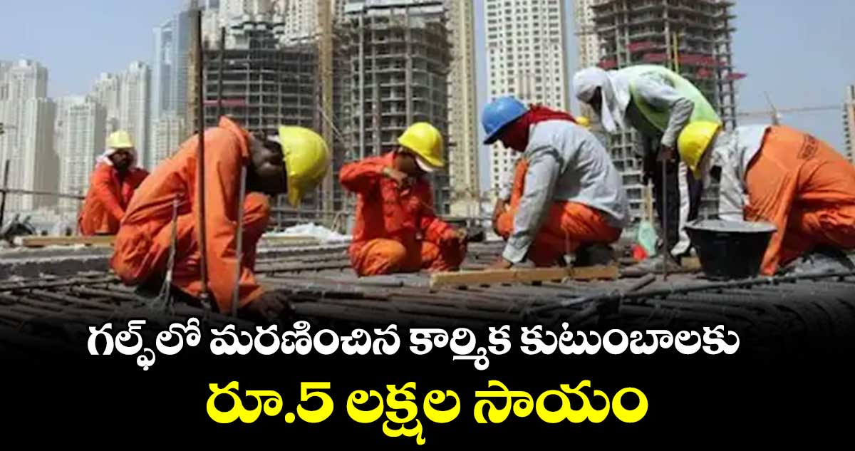 గల్ఫ్ లో మరణించిన కార్మిక కుటుంబాలకు రూ.5 లక్షల సాయం