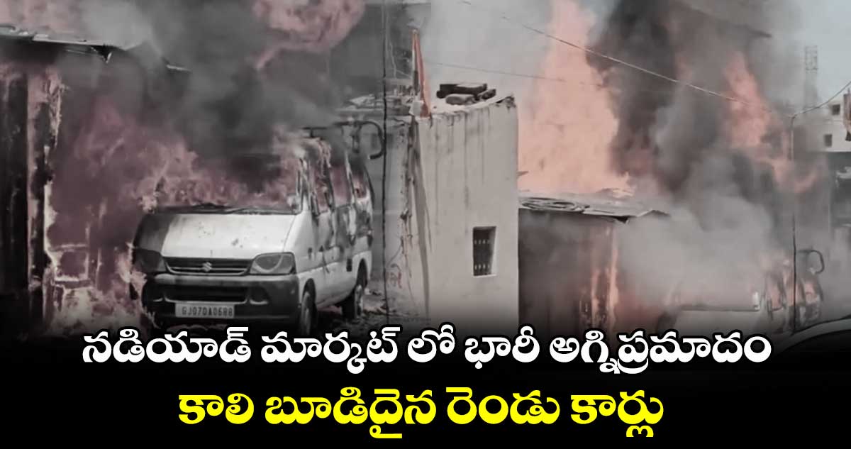 నడియాడ్ మార్కట్ లో భారీ అగ్నిప్రమాదం.. కాలి బూడిదైన రెండు కార్లు 