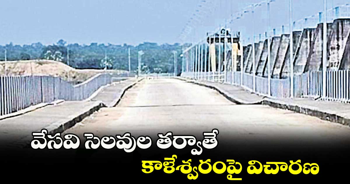 వేసవి సెలవుల తర్వాతే ..కాళేశ్వరంపై విచారణ