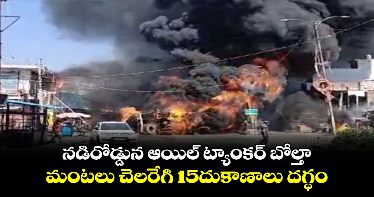 నడిరోడ్డున ఆయిల్ ట్యాంకర్ బోల్తా..మంటలు చెలరేగి 15దుకాణాలు దగ్ధం