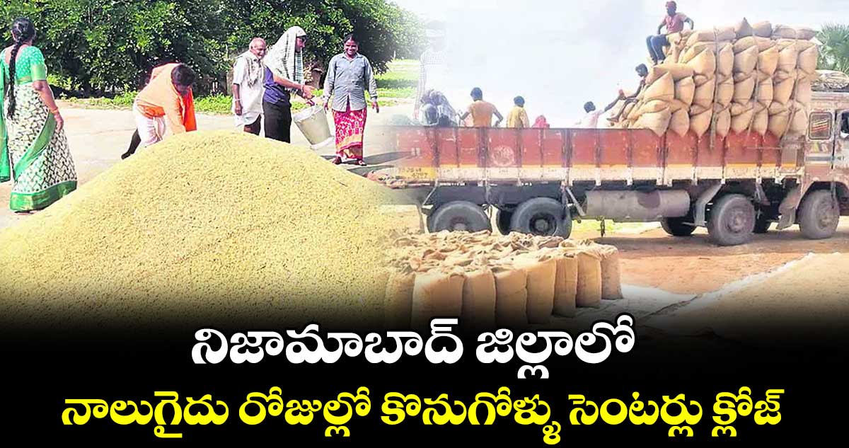 నిజామాబాద్ జిల్లాలో నాలుగైదు రోజుల్లో కొనుగోళ్ళు సెంటర్లు క్లోజ్